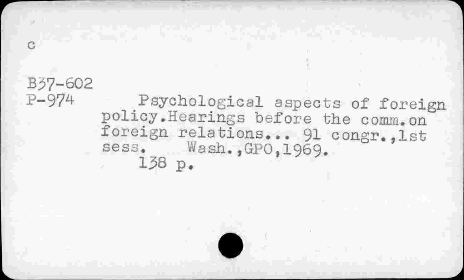 ﻿c
B57-6O2
P-97z*- Psychological aspects of foreign, policy.Hearings before the comm.on foreign relations... 91 congr.,1st sess. Wash.,GPO,1969.
138 p.